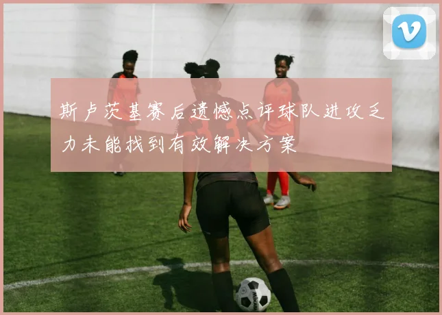 斯卢茨基赛后遗憾点评球队进攻乏力未能找到有效解决方案