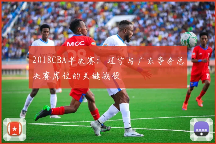 2018CBA半决赛：辽宁与广东争夺总决赛席位的关键战役