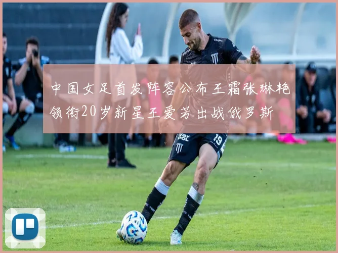 中国女足首发阵容公布王霜张琳艳领衔20岁新星王爱芳出战俄罗斯
