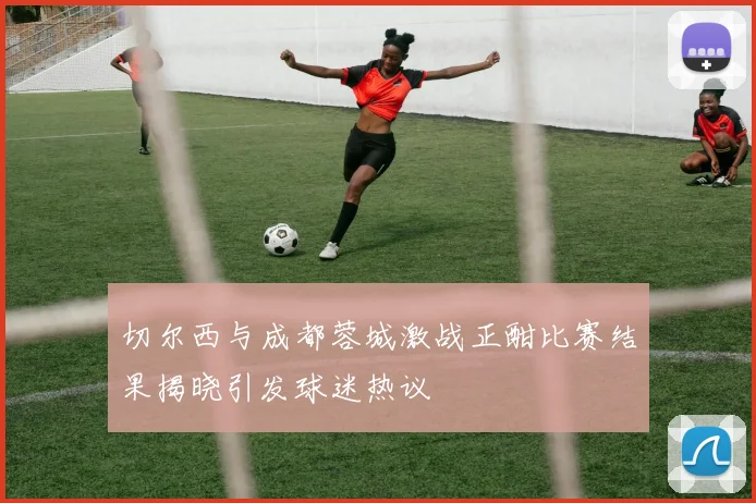 切尔西与成都蓉城激战正酣比赛结果揭晓引发球迷热议