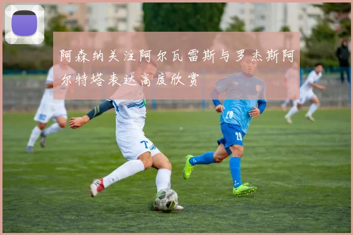 阿森纳关注阿尔瓦雷斯与罗杰斯阿尔特塔表达高度欣赏